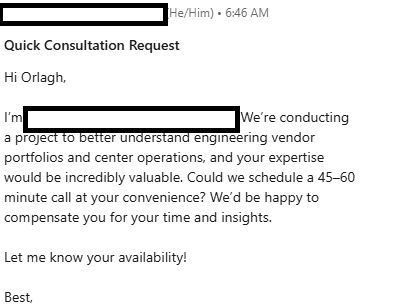Screenshot of LinkedIn message with identifying information blocked out. Title Quick Consultation Request. Message: Hi Orlagh, I'm BLANK. We’re conducting a project to better understand engineering vendor portfolios and center operations, and your expertise would be incredibly valuable. Could we schedule a 45–60 minute call at your convenience? We’d be happy to compensate you for your time and insights.

Let me know your availability!

Best,